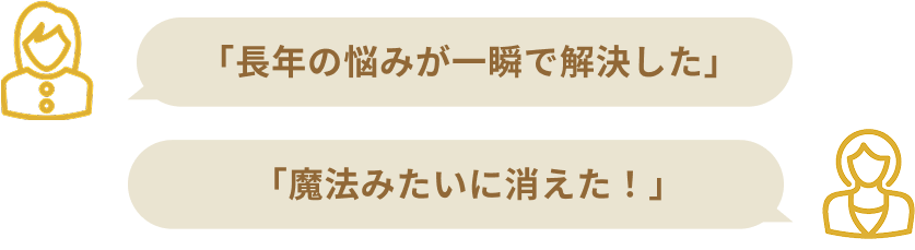 「長年の悩みが一瞬で解決した」「魔法みたいに消えた！」